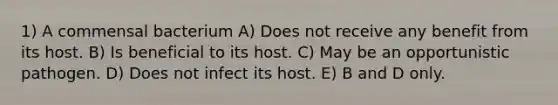 1) A commensal bacterium A) Does not receive any benefit from its host. B) Is beneficial to its host. C) May be an opportunistic pathogen. D) Does not infect its host. E) B and D only.