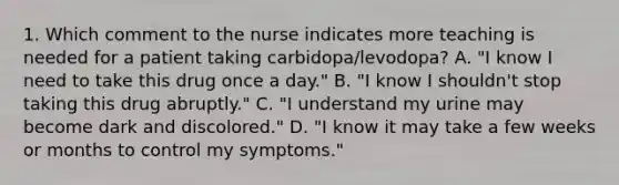 1. Which comment to the nurse indicates more teaching is needed for a patient taking carbidopa/levodopa? A. "I know I need to take this drug once a day." B. "I know I shouldn't stop taking this drug abruptly." C. "I understand my urine may become dark and discolored." D. "I know it may take a few weeks or months to control my symptoms."