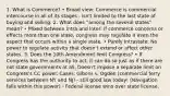 1. What is Commerce? • Broad view: Commerce is commercial intercourse in all of its stages - isn't limited to the last state of buying and selling. 2. What does "among the several states" mean? • Mixed between Intra and Inter: If commerce concerns or effects more than one state, congress may regulate it even the aspect that occurs within a single state. • Purely Intrastate: No power to regulate activity that doesn't extend or affect other states. 3. Does the 10th Amendment limit Congress? • If Congress has the authority to act, it can do so just as if there are not state governments at all. Doesn't impose a separate limit on Congress's CC power. Cases: Gibons v. Ogden (commercial ferry services between NY and NJ) - still good law today! (Navigation falls within this power) - Federal license wins over state license.