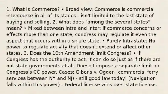 1. What is Commerce? • Broad view: Commerce is commercial intercourse in all of its stages - isn't limited to the last state of buying and selling. 2. What does "among the several states" mean? • Mixed between Intra and Inter: If commerce concerns or effects more than one state, congress may regulate it even the aspect that occurs within a single state. • Purely Intrastate: No power to regulate activity that doesn't extend or affect other states. 3. Does the 10th Amendment limit Congress? • If Congress has the authority to act, it can do so just as if there are not state governments at all. Doesn't impose a separate limit on Congress's CC power. Cases: Gibons v. Ogden (commercial ferry services between NY and NJ) - still good law today! (Navigation falls within this power) - Federal license wins over state license.