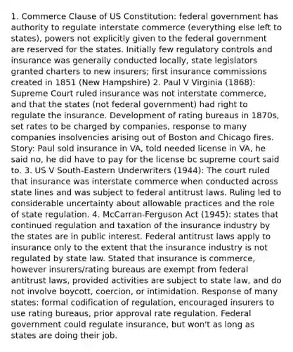 1. Commerce Clause of US Constitution: federal government has authority to regulate interstate commerce (everything else left to states), powers not explicitly given to the federal government are reserved for the states. Initially few regulatory controls and insurance was generally conducted locally, state legislators granted charters to new insurers; first insurance commissions created in 1851 (New Hampshire) 2. Paul V Virginia (1868): Supreme Court ruled insurance was not interstate commerce, and that the states (not federal government) had right to regulate the insurance. Development of rating bureaus in 1870s, set rates to be charged by companies, response to many companies insolvencies arising out of Boston and Chicago fires. Story: Paul sold insurance in VA, told needed license in VA, he said no, he did have to pay for the license bc supreme court said to. 3. US V South-Eastern Underwriters (1944): The court ruled that insurance was interstate commerce when conducted across state lines and was subject to federal antitrust laws. Ruling led to considerable uncertainty about allowable practices and the role of state regulation. 4. McCarran-Ferguson Act (1945): states that continued regulation and taxation of the insurance industry by the states are in public interest. Federal antitrust laws apply to insurance only to the extent that the insurance industry is not regulated by state law. Stated that insurance is commerce, however insurers/rating bureaus are exempt from federal antitrust laws, provided activities are subject to state law, and do not involve boycott, coercion, or intimidation. Response of many states: formal codification of regulation, encouraged insurers to use rating bureaus, prior approval rate regulation. Federal government could regulate insurance, but won't as long as states are doing their job.