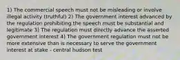 1) The commercial speech must not be misleading or involve illegal activity (truthful) 2) The government interest advanced by the regulation prohibiting the speech must be substantial and legitimate 3) The regulation must directly advance the asserted government interest 4) The government regulation must not be more extensive than is necessary to serve the government interest at stake - central hudson test