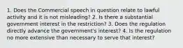 1. Does the Commercial speech in question relate to lawful activity and it is not misleading? 2. Is there a substantial government interest in the restriction? 3. Does the regulation directly advance the government's interest? 4. Is the regulation no more extensive than necessary to serve that interest?