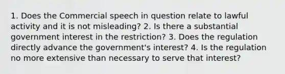 1. Does the Commercial speech in question relate to lawful activity and it is not misleading? 2. Is there a substantial government interest in the restriction? 3. Does the regulation directly advance the government's interest? 4. Is the regulation no more extensive than necessary to serve that interest?