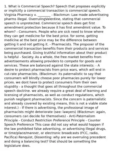 1. What is Commercial Speech? Speech that proposes explicitly or implicitly a commercial transaction is commercial speech. Virginia Pharmacy v. ________ - Blackmun: Law made advertiseing pharms illegal. OverrulingValentine, stating that commercial speech is unprotected. Commercial speech does get first amendment protection because it has first amendmnt value. To whom? - Consumers. People who are sick need to know where they can get medicine for the best price. for some, getting medicine at the best price may be the difference between getting it and not getting it. - Pharmacists. The proposer of the commercial transaction benefits from their products and services being purchased. Giving truthful information about their product is helpful - Society. As a whole, the free market benefits from advertisements allowing providers to compete for goods and services. These are balanced against the state interests: - A desire to protect pharmacists from price wars, which will end in cut-rate pharmacists. (Blackmun: its paternalistic to say that consumers will blindly choose poor pharmacies purely for lower prices. we dont have to protect consumers from their own stupidity - a thought that goes all throughout the commercial speech doctrine. we already require a great deal of learning and licensing of pharmacists, as well as conduct regulations, which punish negligent pharmacists. Since the concern is paternalistic and already covered by existing means, this is not a viable state interest.) - If there is advertising, the professional image of pharmacists might deteriorate (see: lawyers) (Blackmun: again, consumers can decide for themselves) - Anti-Paternalism Principle - Conduct Restriction Preference Principle - Counter Speech Preference This case did not say what would happen if the law prohibited false advertising, or advertising illegal drugs, or time/place/manner, or electronic broadcasts (FCC, radio, Pacifica) Renquist, Dissenting: why are we overruling precedent and doing a balancing test? that should be something the legislature does.