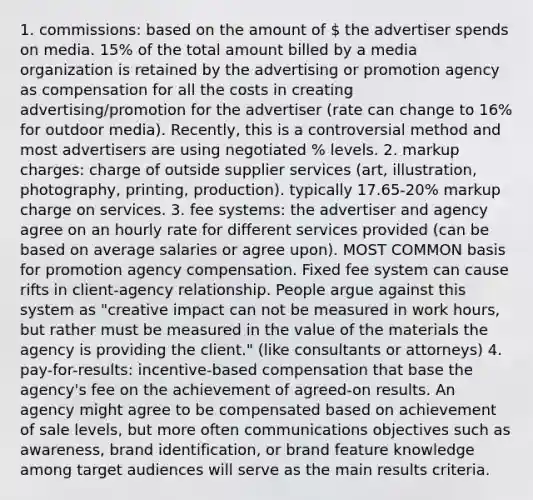 1. commissions: based on the amount of  the advertiser spends on media. 15% of the total amount billed by a media organization is retained by the advertising or promotion agency as compensation for all the costs in creating advertising/promotion for the advertiser (rate can change to 16% for outdoor media). Recently, this is a controversial method and most advertisers are using negotiated % levels. 2. markup charges: charge of outside supplier services (art, illustration, photography, printing, production). typically 17.65-20% markup charge on services. 3. fee systems: the advertiser and agency agree on an hourly rate for different services provided (can be based on average salaries or agree upon). MOST COMMON basis for promotion agency compensation. Fixed fee system can cause rifts in client-agency relationship. People argue against this system as "creative impact can not be measured in work hours, but rather must be measured in the value of the materials the agency is providing the client." (like consultants or attorneys) 4. pay-for-results: incentive-based compensation that base the agency's fee on the achievement of agreed-on results. An agency might agree to be compensated based on achievement of sale levels, but more often communications objectives such as awareness, brand identification, or brand feature knowledge among target audiences will serve as the main results criteria.