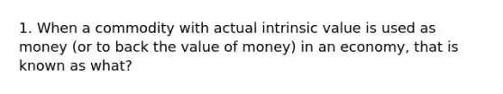 1. When a commodity with actual intrinsic value is used as money (or to back the value of money) in an economy, that is known as what?