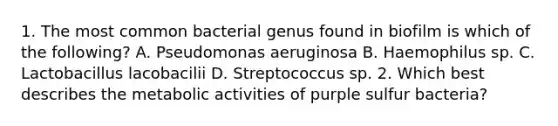 1. The most common bacterial genus found in biofilm is which of the following? A. Pseudomonas aeruginosa B. Haemophilus sp. C. Lactobacillus lacobacilii D. Streptococcus sp. 2. Which best describes the metabolic activities of purple sulfur bacteria?