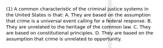 (1) A common characteristic of <a href='https://www.questionai.com/knowledge/kuANd41CrG-the-criminal-justice-system' class='anchor-knowledge'>the criminal justice system</a>s in the United States is that: A. They are based on the assumption that crime is a universal event calling for a federal response. B. They are unrelated to the heritage of the common law. C. They are based on constitutional principles. D. They are based on the assumption that crime is unrelated to opportunity.