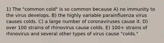 1) The "common cold" is so common because A) no immunity to the virus develops. B) the highly variable parainfluenza virus causes colds. C) a large number of coronaviruses cause it. D) over 100 strains of rhinovirus cause colds. E) 100+ strains of rhinovirus and several other types of virus cause "colds."