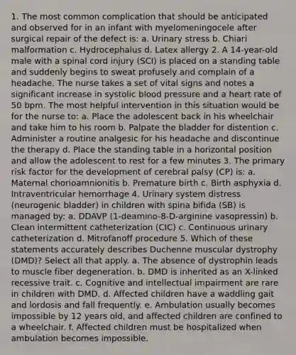 1. The most common complication that should be anticipated and observed for in an infant with myelomeningocele after surgical repair of the defect is: a. Urinary stress b. Chiari malformation c. Hydrocephalus d. Latex allergy 2. A 14-year-old male with a spinal cord injury (SCI) is placed on a standing table and suddenly begins to sweat profusely and complain of a headache. The nurse takes a set of vital signs and notes a significant increase in systolic blood pressure and a heart rate of 50 bpm. The most helpful intervention in this situation would be for the nurse to: a. Place the adolescent back in his wheelchair and take him to his room b. Palpate the bladder for distention c. Administer a routine analgesic for his headache and discontinue the therapy d. Place the standing table in a horizontal position and allow the adolescent to rest for a few minutes 3. The primary risk factor for the development of cerebral palsy (CP) is: a. Maternal chorioamnionitis b. Premature birth c. Birth asphyxia d. Intraventricular hemorrhage 4. Urinary system distress (neurogenic bladder) in children with spina bifida (SB) is managed by: a. DDAVP (1-deamino-8-D-arginine vasopressin) b. Clean intermittent catheterization (CIC) c. Continuous urinary catheterization d. Mitrofanoff procedure 5. Which of these statements accurately describes Duchenne muscular dystrophy (DMD)? Select all that apply. a. The absence of dystrophin leads to muscle fiber degeneration. b. DMD is inherited as an X-linked recessive trait. c. Cognitive and intellectual impairment are rare in children with DMD. d. Affected children have a waddling gait and lordosis and fall frequently. e. Ambulation usually becomes impossible by 12 years old, and affected children are confined to a wheelchair. f. Affected children must be hospitalized when ambulation becomes impossible.