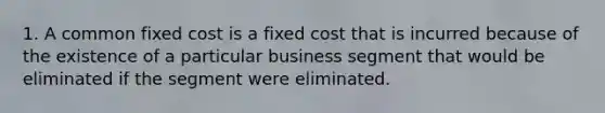 1. A common fixed cost is a fixed cost that is incurred because of the existence of a particular business segment that would be eliminated if the segment were eliminated.