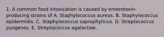 1. A common food intoxication is caused by enterotoxin-producing strains of A. Staphylococcus aureus. B. Staphylococcus epidermidis. C. Staphylococcus saprophyticus. D. Streptococcus pyogenes. E. Streptococcus agalactiae.