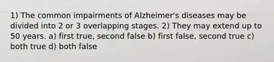 1) The common impairments of Alzheimer's diseases may be divided into 2 or 3 overlapping stages. 2) They may extend up to 50 years. a) first true, second false b) first false, second true c) both true d) both false