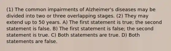 (1) The common impairments of Alzheimer's diseases may be divided into two or three overlapping stages. (2) They may extend up to 50 years. A) The first statement is true; the second statement is false. B) The first statement is false; the second statement is true. C) Both statements are true. D) Both statements are false.