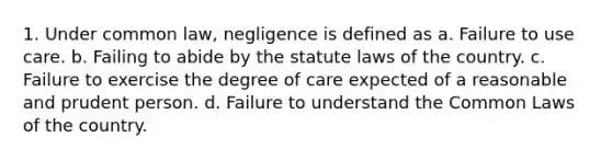 1. Under common law, negligence is defined as a. Failure to use care. b. Failing to abide by the statute laws of the country. c. Failure to exercise the degree of care expected of a reasonable and prudent person. d. Failure to understand the Common Laws of the country.