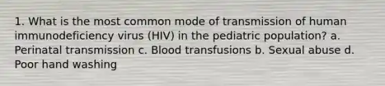 1. What is the most common mode of transmission of human immunodeficiency virus (HIV) in the pediatric population? a. Perinatal transmission c. Blood transfusions b. Sexual abuse d. Poor hand washing