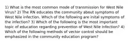 1) What is the most common mode of transmission for West Nile Virus? 2) The RN educates the community about symptoms of West Nile infection. Which of the following are inital symptoms of the infection? 3) Which of the following is the most important topic of education regarding prevention of West Nile infection? 4) Which of the following methods of vector control should be emphasized in the community education program?