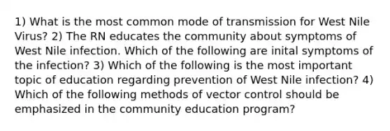 1) What is the most common mode of transmission for West Nile Virus? 2) The RN educates the community about symptoms of West Nile infection. Which of the following are inital symptoms of the infection? 3) Which of the following is the most important topic of education regarding prevention of West Nile infection? 4) Which of the following methods of vector control should be emphasized in the community education program?