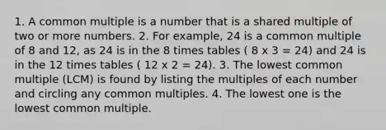 1. A <a href='https://www.questionai.com/knowledge/krgjviNgkC-common-multiple' class='anchor-knowledge'>common multiple</a> is a number that is a shared multiple of two or more numbers. 2. For example, 24 is a common multiple of 8 and 12, as 24 is in the 8 <a href='https://www.questionai.com/knowledge/kVeNX4PD2m-times-tables' class='anchor-knowledge'>times tables</a> ( 8 x 3 = 24) and 24 is in the 12 times tables ( 12 x 2 = 24). 3. The lowest common multiple (LCM) is found by listing the multiples of each number and circling any common multiples. 4. The lowest one is the lowest common multiple.