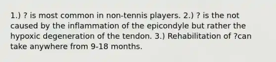 1.) ? is most common in non-tennis players. 2.) ? is the not caused by the inflammation of the epicondyle but rather the hypoxic degeneration of the tendon. 3.) Rehabilitation of ?can take anywhere from 9-18 months.