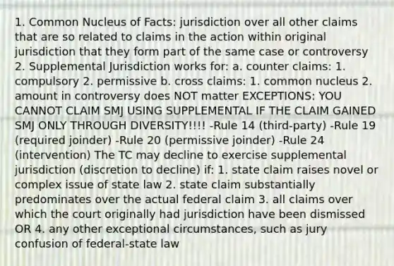 1. Common Nucleus of Facts: jurisdiction over all other claims that are so related to claims in the action within original jurisdiction that they form part of the same case or controversy 2. Supplemental Jurisdiction works for: a. counter claims: 1. compulsory 2. permissive b. cross claims: 1. common nucleus 2. amount in controversy does NOT matter EXCEPTIONS: YOU CANNOT CLAIM SMJ USING SUPPLEMENTAL IF THE CLAIM GAINED SMJ ONLY THROUGH DIVERSITY!!!! -Rule 14 (third-party) -Rule 19 (required joinder) -Rule 20 (permissive joinder) -Rule 24 (intervention) The TC may decline to exercise supplemental jurisdiction (discretion to decline) if: 1. state claim raises novel or complex issue of state law 2. state claim substantially predominates over the actual federal claim 3. all claims over which the court originally had jurisdiction have been dismissed OR 4. any other exceptional circumstances, such as jury confusion of federal-state law