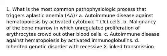 1. What is the most common pathophysiologic process that triggers aplastic anemia (AA)? a. Autoimmune disease against hematopoiesis by activated cytotoxic T (Tc) cells. b. Malignancy of the bone marrow in which unregulated proliferation of erythrocytes crowd out other blood cells. c. Autoimmune disease against hematopoiesis by activated immunoglobulins. d. Inherited genetic disorder with recessive X-linked transmission.