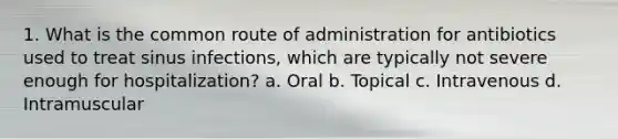 1. What is the common route of administration for antibiotics used to treat sinus infections, which are typically not severe enough for hospitalization? a. Oral b. Topical c. Intravenous d. Intramuscular