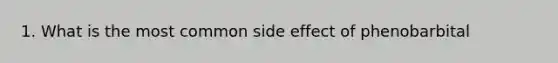 1. What is the most common side effect of phenobarbital