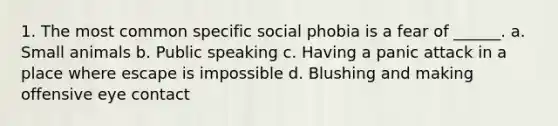 1. The most common specific social phobia is a fear of ______. a. Small animals b. Public speaking c. Having a panic attack in a place where escape is impossible d. Blushing and making offensive eye contact