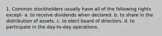 1. Common stockholders usually have all of the following rights except- a. to receive dividends when declared. b. to share in the distribution of assets. c. to elect board of directors. d. to participate in the day-to-day operations.