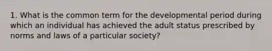 1. What is the common term for the developmental period during which an individual has achieved the adult status prescribed by norms and laws of a particular society?