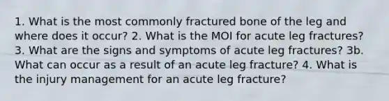 1. What is the most commonly fractured bone of the leg and where does it occur? 2. What is the MOI for acute leg fractures? 3. What are the signs and symptoms of acute leg fractures? 3b. What can occur as a result of an acute leg fracture? 4. What is the injury management for an acute leg fracture?