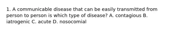 1. A communicable disease that can be easily transmitted from person to person is which type of disease? A. contagious B. iatrogenic C. acute D. nosocomial