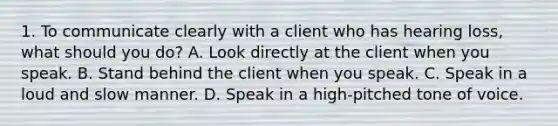 1. To communicate clearly with a client who has hearing loss, what should you do? A. Look directly at the client when you speak. B. Stand behind the client when you speak. C. Speak in a loud and slow manner. D. Speak in a high-pitched tone of voice.