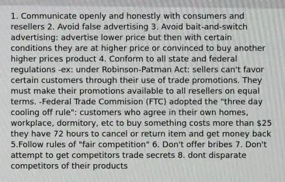 1. Communicate openly and honestly with consumers and resellers 2. Avoid false advertising 3. Avoid bait-and-switch advertising: advertise lower price but then with certain conditions they are at higher price or convinced to buy another higher prices product 4. Conform to all state and federal regulations -ex: under Robinson-Patman Act: sellers can't favor certain customers through their use of trade promotions. They must make their promotions available to all resellers on equal terms. -Federal Trade Commision (FTC) adopted the "three day cooling off rule": customers who agree in their own homes, workplace, dormitory, etc to buy something costs more than 25 they have 72 hours to cancel or return item and get money back 5.Follow rules of "fair competition" 6. Don't offer bribes 7. Don't attempt to get competitors trade secrets 8. dont disparate competitors of their products