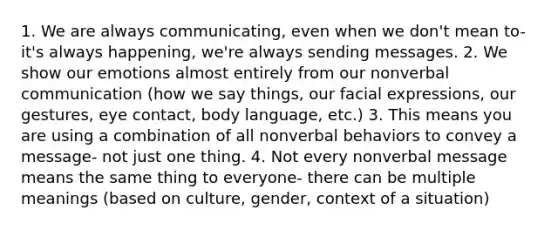 1. We are always communicating, even when we don't mean to- it's always happening, we're always sending messages. 2. We show our emotions almost entirely from our nonverbal communication (how we say things, our facial expressions, our gestures, eye contact, body language, etc.) 3. This means you are using a combination of all nonverbal behaviors to convey a message- not just one thing. 4. Not every nonverbal message means the same thing to everyone- there can be multiple meanings (based on culture, gender, context of a situation)