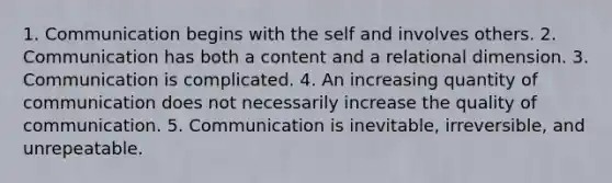 1. Communication begins with the self and involves others. 2. Communication has both a content and a relational dimension. 3. Communication is complicated. 4. An increasing quantity of communication does not necessarily increase the quality of communication. 5. Communication is inevitable, irreversible, and unrepeatable.