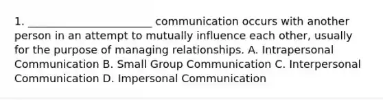 1. _______________________ communication occurs with another person in an attempt to mutually influence each other, usually for the purpose of managing relationships. A. Intrapersonal Communication B. Small Group Communication C. Interpersonal Communication D. Impersonal Communication