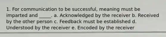 1. For communication to be successful, meaning must be imparted and _____. a. Acknowledged by the receiver b. Received by the other person c. Feedback must be established d. Understood by the receiver e. Encoded by the receiver