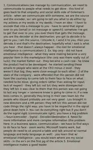 1. Communications (we manage by communication, we need to communicate to people what needs to get done - this kind of goes back to that empathy and social skills side of Goleman's article - when we communicate with someone, we are the source and the encoder, so I am going to tell you what to do either by my actions or my words or my deeds; I have an idea - I have to encode that into a message to you - have to send that signal over to you [email or txt message or speech]; somehow I've got to get that over to you; you over there that gets the message, you are the decoder at the destination; you got to decode It to get to you; I am the source, I encode it, I send it to you; then you decode it and that's the destination; hopefully what I said is what you hear - that doesn't always happen - the tool for emotional intelligence is communication) 2. Ex. big corp - did not have emotional intelligence - what they were making became a very popular item in the marketplace (the corp was there really out of luck); the market flatten out - they became a cash cow - he knew the product had to be developed - he started sending these emails to people who were at the CEO minus 2 level - they weren't that big, they were close enough to each other - 2 of the stars of the company - were offended that this person did not have the courtesy to come talk to them face to face on what needed to be done; giving orders rather than asking for input; lack of respect - they left b/c not b/c they were disrespected - they left b/c it was clear to them that this person was not going to last any longer = someone knew is going to come in; if a new boss comes in, generally they bring in their own team b/c the people who stayed probably are not very good - Lou brought in new directors and a HR person; they left b/c this person did not code things the right way; you have to be respectful in the signal piece down here 3. You can do everything right but if you don't do the signal right (communicate right), you have a big problem ---Source/encoder - Signal - Decoder/destination 4. Need for more information and more complex information (the problem here; in a business space, communication - we have to find ways to do face to face - zoom works; Microsoft teams work, but people do need to sit around a table and talk around w/ normal language and body language as well) - you learn that w/ emotional intelligence - you would learn where are my social skills - in the ex's on the first pg of the article 5. Emotional intelligence makes a good leader
