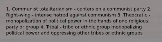 1. Communist totalitarianism - centers on a communist party 2. Right-wing - intense hatred against communism 3. Theocratic - monopolization of political power in the hands of one religious party or group 4. Tribal - tribe or ethnic group monopolizing political power and oppressing other tribes or ethnic groups