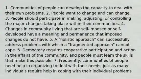 1. Communities of people can develop the capacity to deal with their own problems. 2. People want to change and can change. 3. People should participate in making, adjusting, or controlling the major changes taking place within their communities. 4. Changes in community living that are self-imposed or self-developed have a meaning and permanence that imposed changes do not have. 5. A "holistic approach" can successfully address problems with which a "fragmented approach" cannot cope. 6. Democracy requires cooperative participation and action in the affairs of the community, and people must learn the skills that make this possible. 7. Frequently, communities of people need help in organizing to deal with their needs, just as many individuals require help in coping with their individual problems.