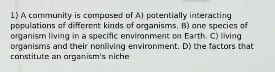 1) A community is composed of A) potentially interacting populations of different kinds of organisms. B) one species of organism living in a specific environment on Earth. C) living organisms and their nonliving environment. D) the factors that constitute an organism's niche