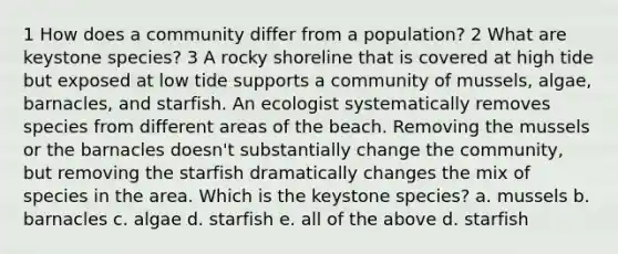 1 How does a community differ from a population? 2 What are keystone species? 3 A rocky shoreline that is covered at high tide but exposed at low tide supports a community of mussels, algae, barnacles, and starfish. An ecologist systematically removes species from different areas of the beach. Removing the mussels or the barnacles doesn't substantially change the community, but removing the starfish dramatically changes the mix of species in the area. Which is the keystone species? a. mussels b. barnacles c. algae d. starfish e. all of the above d. starfish