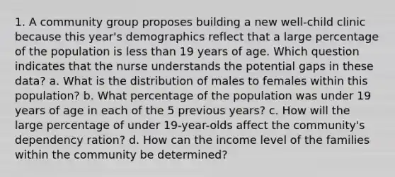 1. A community group proposes building a new well-child clinic because this year's demographics reflect that a large percentage of the population is less than 19 years of age. Which question indicates that the nurse understands the potential gaps in these data? a. What is the distribution of males to females within this population? b. What percentage of the population was under 19 years of age in each of the 5 previous years? c. How will the large percentage of under 19-year-olds affect the community's dependency ration? d. How can the income level of the families within the community be determined?