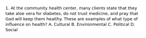 1. At the community health center, many clients state that they take aloe vera for diabetes, do not trust medicine, and pray that God will keep them healthy. These are examples of what type of influence on health? A. Cultural B. Environmental C. Political D. Social