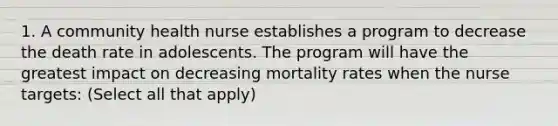 1. A community health nurse establishes a program to decrease the death rate in adolescents. The program will have the greatest impact on decreasing mortality rates when the nurse targets: (Select all that apply)