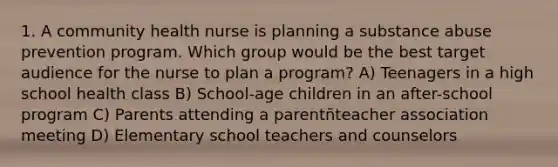 1. A community health nurse is planning a substance abuse prevention program. Which group would be the best target audience for the nurse to plan a program? A) Teenagers in a high school health class B) School-age children in an after-school program C) Parents attending a parentñteacher association meeting D) Elementary school teachers and counselors