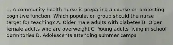 1. A community health nurse is preparing a course on protecting cognitive function. Which population group should the nurse target for teaching? A. Older male adults with diabetes B. Older female adults who are overweight C. Young adults living in school dormitories D. Adolescents attending summer camps